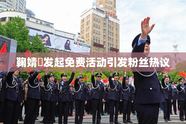 鞠婧祎发起免费活动引发粉丝热议