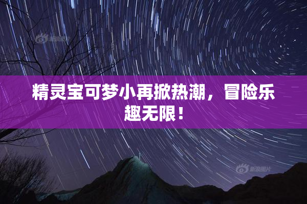 精灵宝可梦小再掀热潮，冒险乐趣无限！
