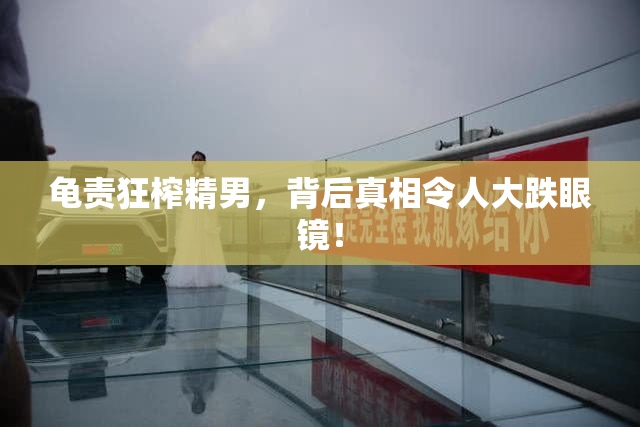 龟责狂榨精男，背后真相令人大跌眼镜！