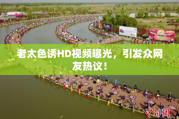 老太色诱HD视频曝光，引发众网友热议！