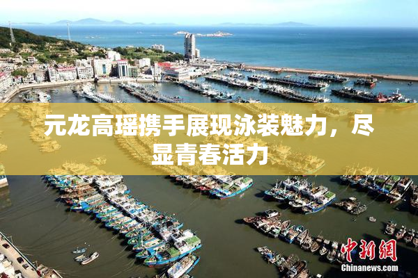 元龙高瑶携手展现泳装魅力，尽显青春活力