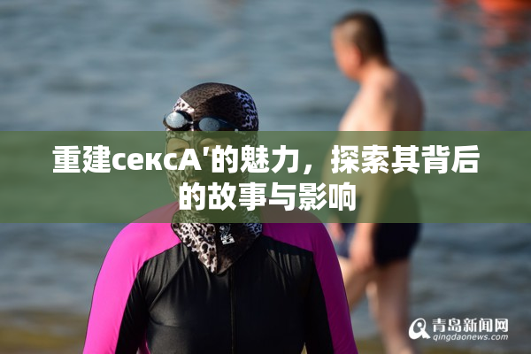 重建сексA′的魅力，探索其背后的故事与影响