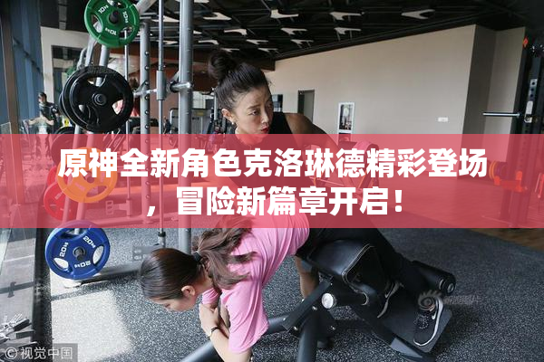 原神全新角色克洛琳德精彩登场，冒险新篇章开启！
