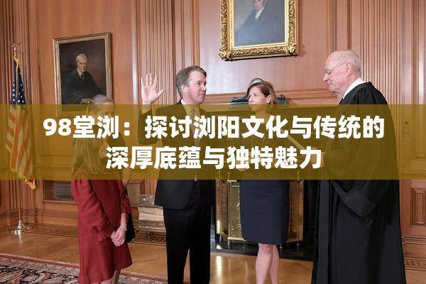 98堂浏：探讨浏阳文化与传统的深厚底蕴与独特魅力