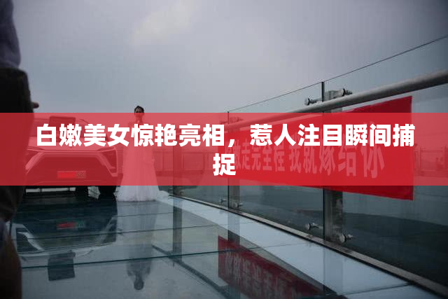 白嫩美女惊艳亮相，惹人注目瞬间捕捉