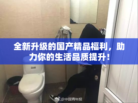 全新升级的国产精品福利，助力你的生活品质提升！