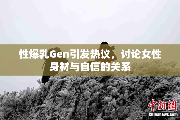 性爆乳Gen引发热议，讨论女性身材与自信的关系