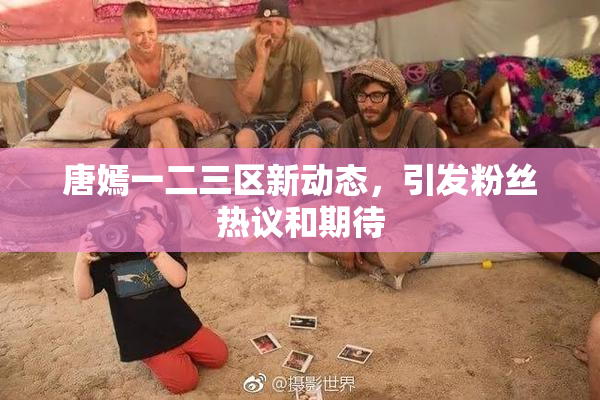 唐嫣一二三区新动态，引发粉丝热议和期待