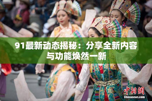 91最新动态揭秘：分享全新内容与功能焕然一新