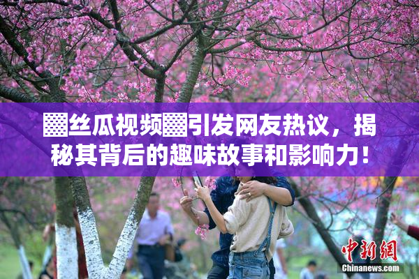 ▓丝瓜视频▓引发网友热议，揭秘其背后的趣味故事和影响力！