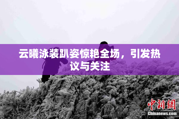 云曦泳装趴姿惊艳全场，引发热议与关注