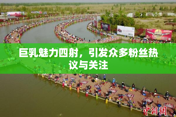 巨乳魅力四射，引发众多粉丝热议与关注