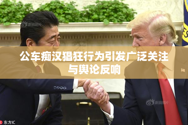 公车痴汉猖狂行为引发广泛关注与舆论反响