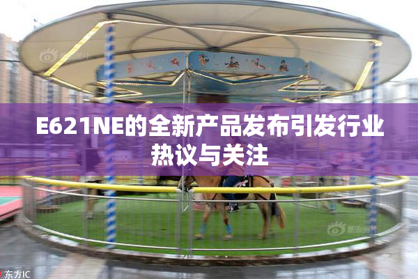 E621NE的全新产品发布引发行业热议与关注