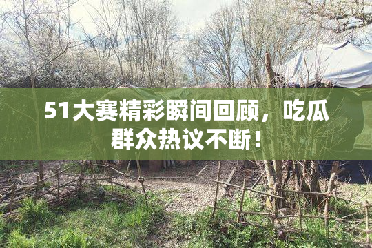 51大赛精彩瞬间回顾，吃瓜群众热议不断！