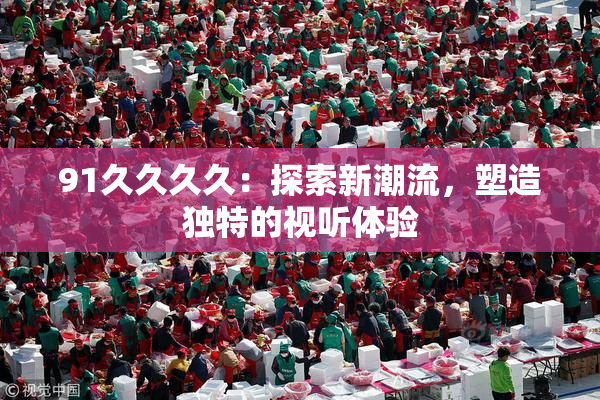 91久久久久：探索新潮流，塑造独特的视听体验