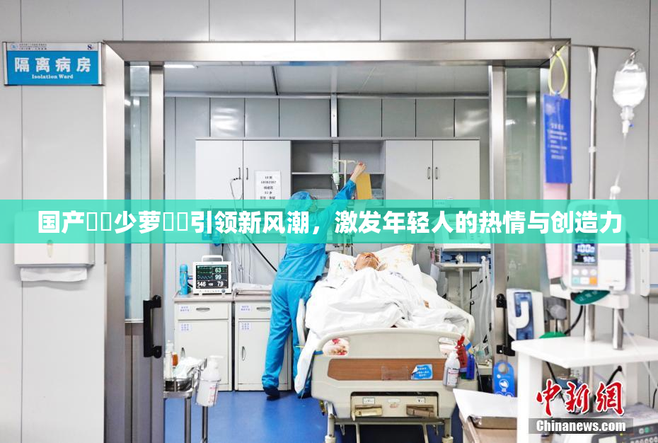 国产❌‌少萝❌‌引领新风潮，激发年轻人的热情与创造力