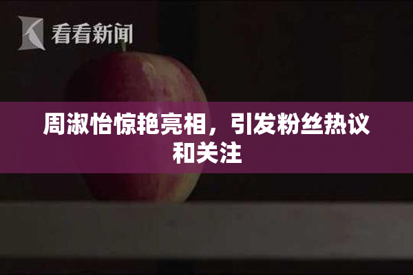 周淑怡惊艳亮相，引发粉丝热议和关注