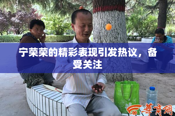 宁荣荣的精彩表现引发热议，备受关注