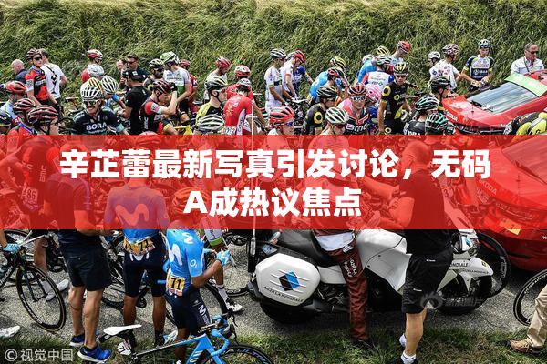 辛芷蕾最新写真引发讨论，无码A成热议焦点