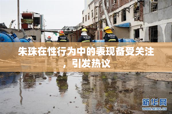 朱珠在性行为中的表现备受关注，引发热议