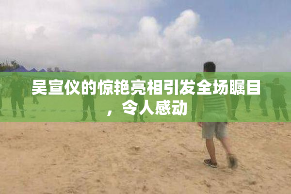 吴宣仪的惊艳亮相引发全场瞩目，令人感动