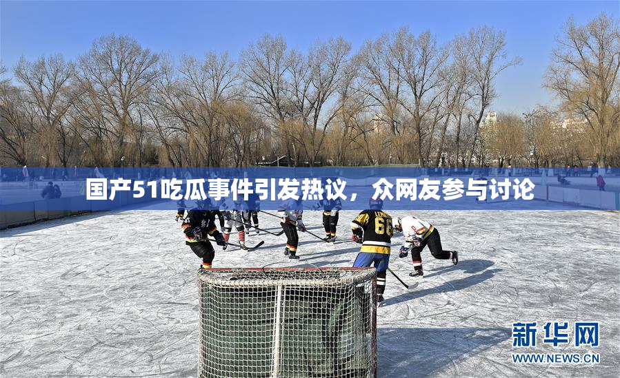 国产51吃瓜事件引发热议，众网友参与讨论