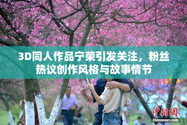 3D同人作品宁荣引发关注，粉丝热议创作风格与故事情节