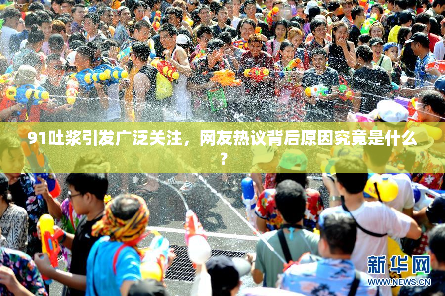 91吐浆引发广泛关注，网友热议背后原因究竟是什么？