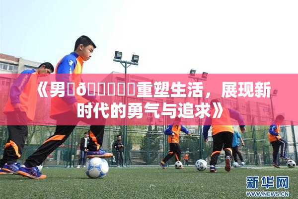 《男‌🍌❌‌重塑生活，展现新时代的勇气与追求》