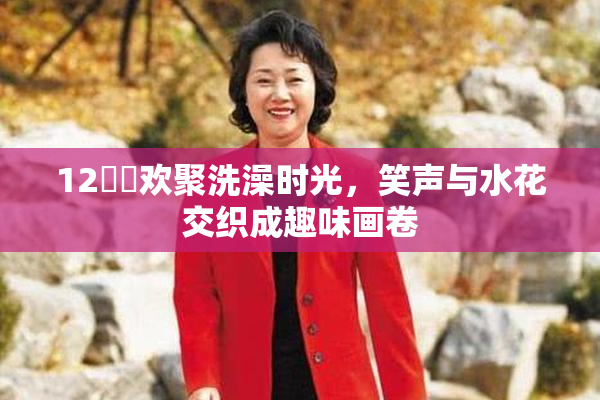 12妺妺欢聚洗澡时光，笑声与水花交织成趣味画卷