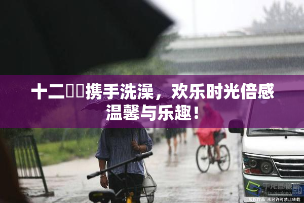 十二妺妺携手洗澡，欢乐时光倍感温馨与乐趣！