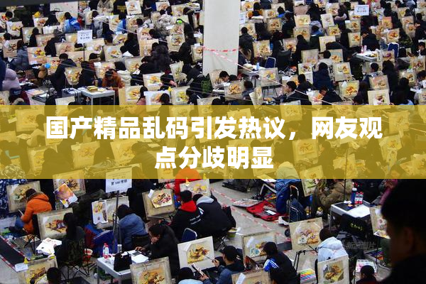 国产精品乱码引发热议，网友观点分歧明显