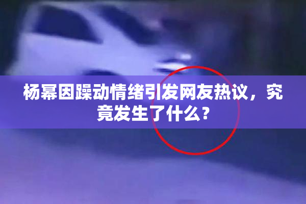 杨幂因躁动情绪引发网友热议，究竟发生了什么？