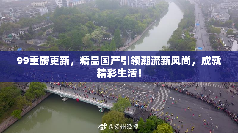 99重磅更新，精品国产引领潮流新风尚，成就精彩生活！