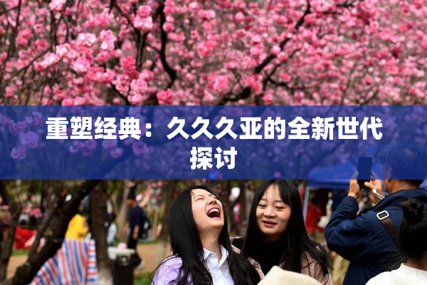 重塑经典：久久久亚的全新世代探讨