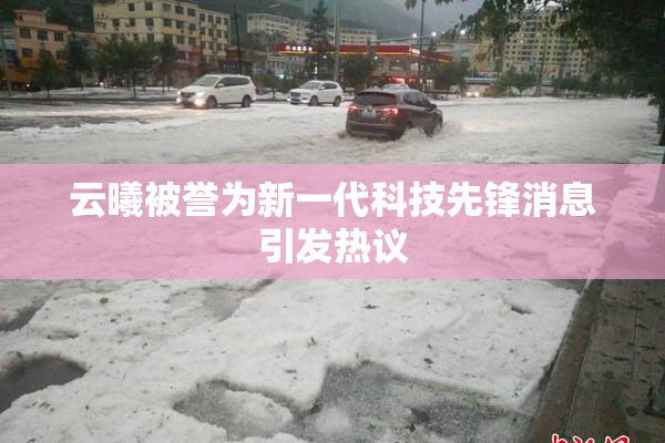 云曦被誉为新一代科技先锋消息引发热议